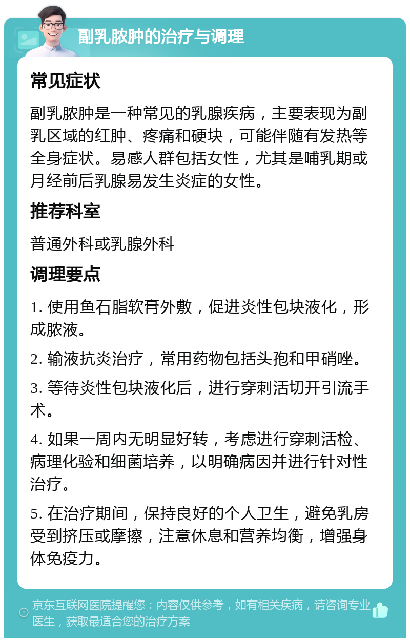 副乳脓肿的治疗与调理 常见症状 副乳脓肿是一种常见的乳腺疾病，主要表现为副乳区域的红肿、疼痛和硬块，可能伴随有发热等全身症状。易感人群包括女性，尤其是哺乳期或月经前后乳腺易发生炎症的女性。 推荐科室 普通外科或乳腺外科 调理要点 1. 使用鱼石脂软膏外敷，促进炎性包块液化，形成脓液。 2. 输液抗炎治疗，常用药物包括头孢和甲硝唑。 3. 等待炎性包块液化后，进行穿刺活切开引流手术。 4. 如果一周内无明显好转，考虑进行穿刺活检、病理化验和细菌培养，以明确病因并进行针对性治疗。 5. 在治疗期间，保持良好的个人卫生，避免乳房受到挤压或摩擦，注意休息和营养均衡，增强身体免疫力。