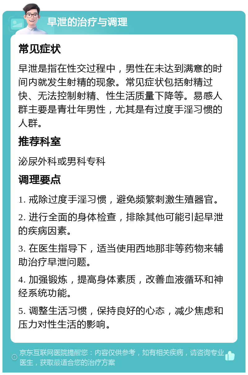 早泄的治疗与调理 常见症状 早泄是指在性交过程中，男性在未达到满意的时间内就发生射精的现象。常见症状包括射精过快、无法控制射精、性生活质量下降等。易感人群主要是青壮年男性，尤其是有过度手淫习惯的人群。 推荐科室 泌尿外科或男科专科 调理要点 1. 戒除过度手淫习惯，避免频繁刺激生殖器官。 2. 进行全面的身体检查，排除其他可能引起早泄的疾病因素。 3. 在医生指导下，适当使用西地那非等药物来辅助治疗早泄问题。 4. 加强锻炼，提高身体素质，改善血液循环和神经系统功能。 5. 调整生活习惯，保持良好的心态，减少焦虑和压力对性生活的影响。