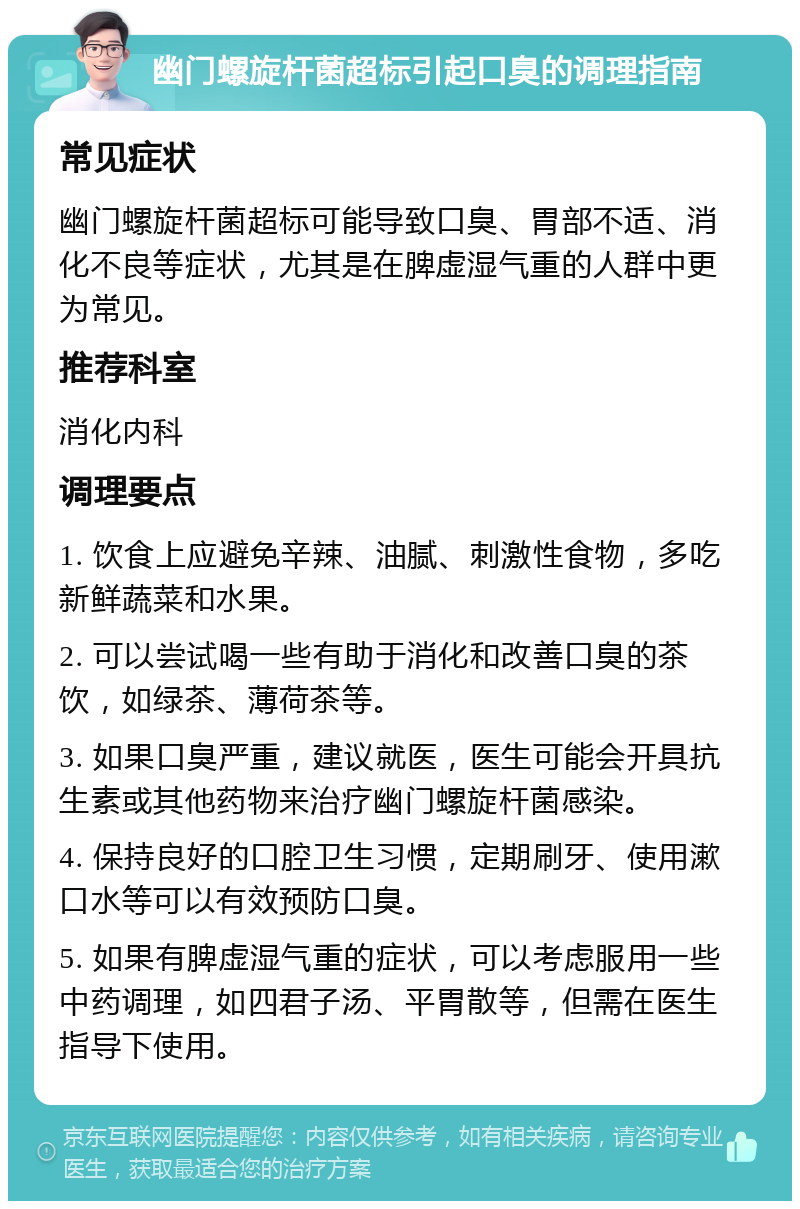 幽门螺旋杆菌超标引起口臭的调理指南 常见症状 幽门螺旋杆菌超标可能导致口臭、胃部不适、消化不良等症状，尤其是在脾虚湿气重的人群中更为常见。 推荐科室 消化内科 调理要点 1. 饮食上应避免辛辣、油腻、刺激性食物，多吃新鲜蔬菜和水果。 2. 可以尝试喝一些有助于消化和改善口臭的茶饮，如绿茶、薄荷茶等。 3. 如果口臭严重，建议就医，医生可能会开具抗生素或其他药物来治疗幽门螺旋杆菌感染。 4. 保持良好的口腔卫生习惯，定期刷牙、使用漱口水等可以有效预防口臭。 5. 如果有脾虚湿气重的症状，可以考虑服用一些中药调理，如四君子汤、平胃散等，但需在医生指导下使用。