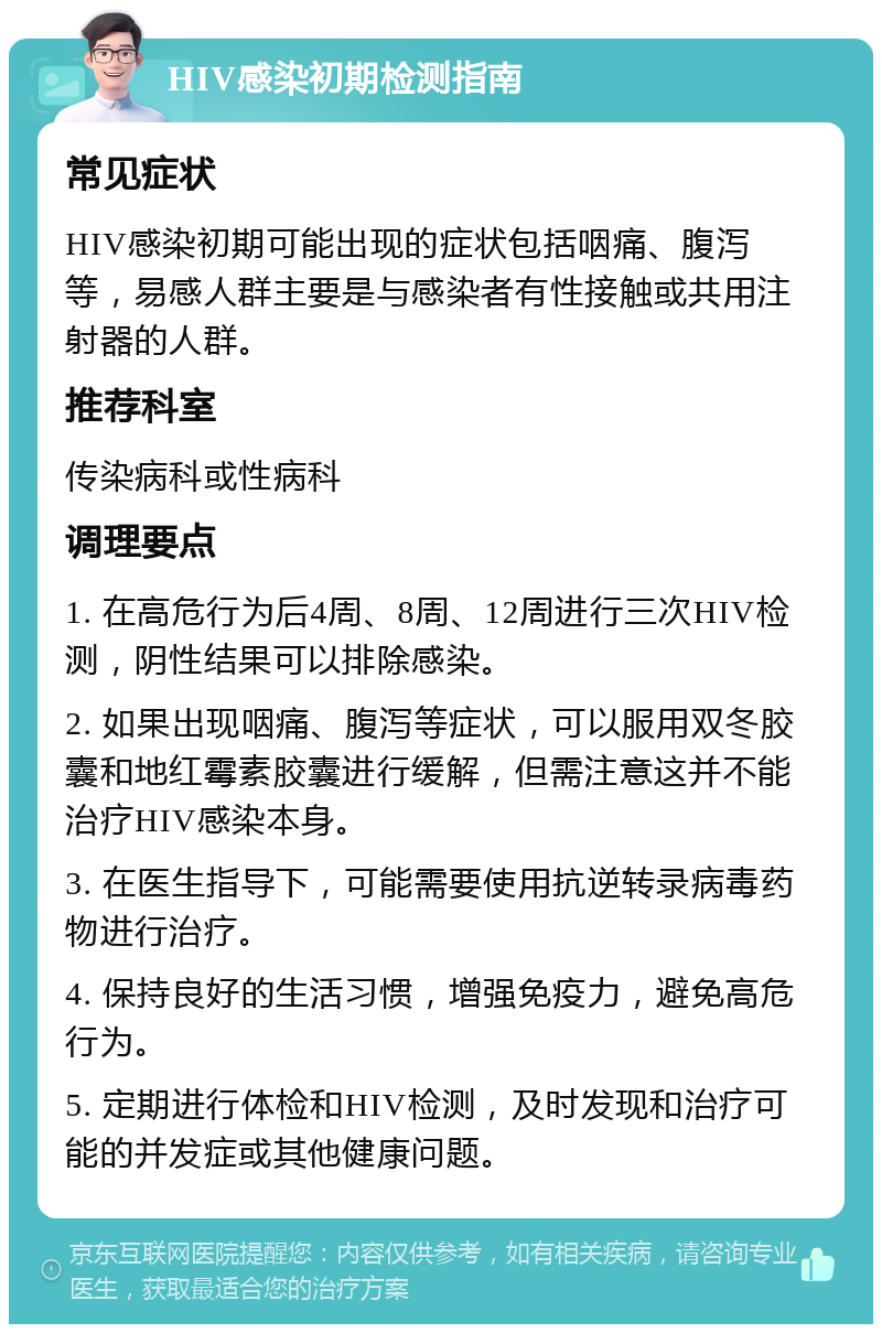 HIV感染初期检测指南 常见症状 HIV感染初期可能出现的症状包括咽痛、腹泻等，易感人群主要是与感染者有性接触或共用注射器的人群。 推荐科室 传染病科或性病科 调理要点 1. 在高危行为后4周、8周、12周进行三次HIV检测，阴性结果可以排除感染。 2. 如果出现咽痛、腹泻等症状，可以服用双冬胶囊和地红霉素胶囊进行缓解，但需注意这并不能治疗HIV感染本身。 3. 在医生指导下，可能需要使用抗逆转录病毒药物进行治疗。 4. 保持良好的生活习惯，增强免疫力，避免高危行为。 5. 定期进行体检和HIV检测，及时发现和治疗可能的并发症或其他健康问题。