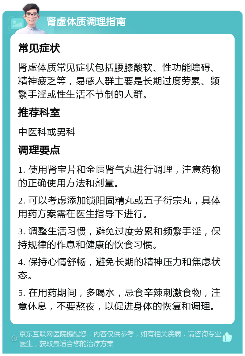 肾虚体质调理指南 常见症状 肾虚体质常见症状包括腰膝酸软、性功能障碍、精神疲乏等，易感人群主要是长期过度劳累、频繁手淫或性生活不节制的人群。 推荐科室 中医科或男科 调理要点 1. 使用肾宝片和金匮肾气丸进行调理，注意药物的正确使用方法和剂量。 2. 可以考虑添加锁阳固精丸或五子衍宗丸，具体用药方案需在医生指导下进行。 3. 调整生活习惯，避免过度劳累和频繁手淫，保持规律的作息和健康的饮食习惯。 4. 保持心情舒畅，避免长期的精神压力和焦虑状态。 5. 在用药期间，多喝水，忌食辛辣刺激食物，注意休息，不要熬夜，以促进身体的恢复和调理。