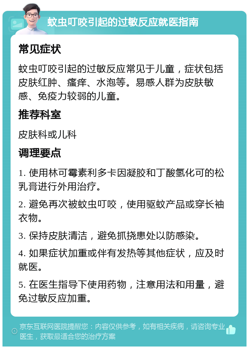 蚊虫叮咬引起的过敏反应就医指南 常见症状 蚊虫叮咬引起的过敏反应常见于儿童，症状包括皮肤红肿、瘙痒、水泡等。易感人群为皮肤敏感、免疫力较弱的儿童。 推荐科室 皮肤科或儿科 调理要点 1. 使用林可霉素利多卡因凝胶和丁酸氢化可的松乳膏进行外用治疗。 2. 避免再次被蚊虫叮咬，使用驱蚊产品或穿长袖衣物。 3. 保持皮肤清洁，避免抓挠患处以防感染。 4. 如果症状加重或伴有发热等其他症状，应及时就医。 5. 在医生指导下使用药物，注意用法和用量，避免过敏反应加重。