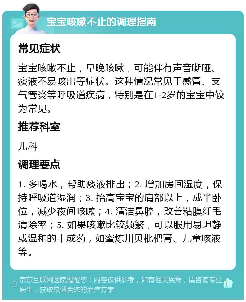 宝宝咳嗽不止的调理指南 常见症状 宝宝咳嗽不止，早晚咳嗽，可能伴有声音嘶哑、痰液不易咳出等症状。这种情况常见于感冒、支气管炎等呼吸道疾病，特别是在1-2岁的宝宝中较为常见。 推荐科室 儿科 调理要点 1. 多喝水，帮助痰液排出；2. 增加房间湿度，保持呼吸道湿润；3. 抬高宝宝的肩部以上，成半卧位，减少夜间咳嗽；4. 清洁鼻腔，改善粘膜纤毛清除率；5. 如果咳嗽比较频繁，可以服用易坦静或温和的中成药，如蜜炼川贝枇杷膏、儿童咳液等。