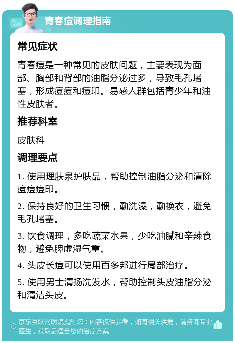 青春痘调理指南 常见症状 青春痘是一种常见的皮肤问题，主要表现为面部、胸部和背部的油脂分泌过多，导致毛孔堵塞，形成痘痘和痘印。易感人群包括青少年和油性皮肤者。 推荐科室 皮肤科 调理要点 1. 使用理肤泉护肤品，帮助控制油脂分泌和清除痘痘痘印。 2. 保持良好的卫生习惯，勤洗澡，勤换衣，避免毛孔堵塞。 3. 饮食调理，多吃蔬菜水果，少吃油腻和辛辣食物，避免脾虚湿气重。 4. 头皮长痘可以使用百多邦进行局部治疗。 5. 使用男士清扬洗发水，帮助控制头皮油脂分泌和清洁头皮。