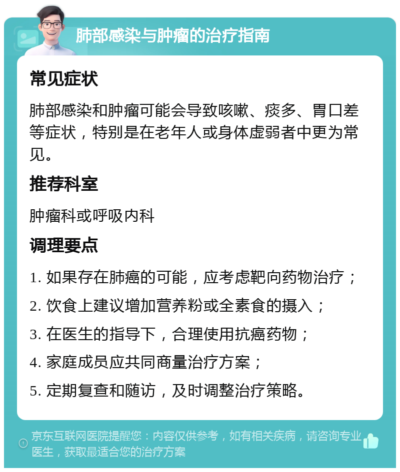 肺部感染与肿瘤的治疗指南 常见症状 肺部感染和肿瘤可能会导致咳嗽、痰多、胃口差等症状，特别是在老年人或身体虚弱者中更为常见。 推荐科室 肿瘤科或呼吸内科 调理要点 1. 如果存在肺癌的可能，应考虑靶向药物治疗； 2. 饮食上建议增加营养粉或全素食的摄入； 3. 在医生的指导下，合理使用抗癌药物； 4. 家庭成员应共同商量治疗方案； 5. 定期复查和随访，及时调整治疗策略。