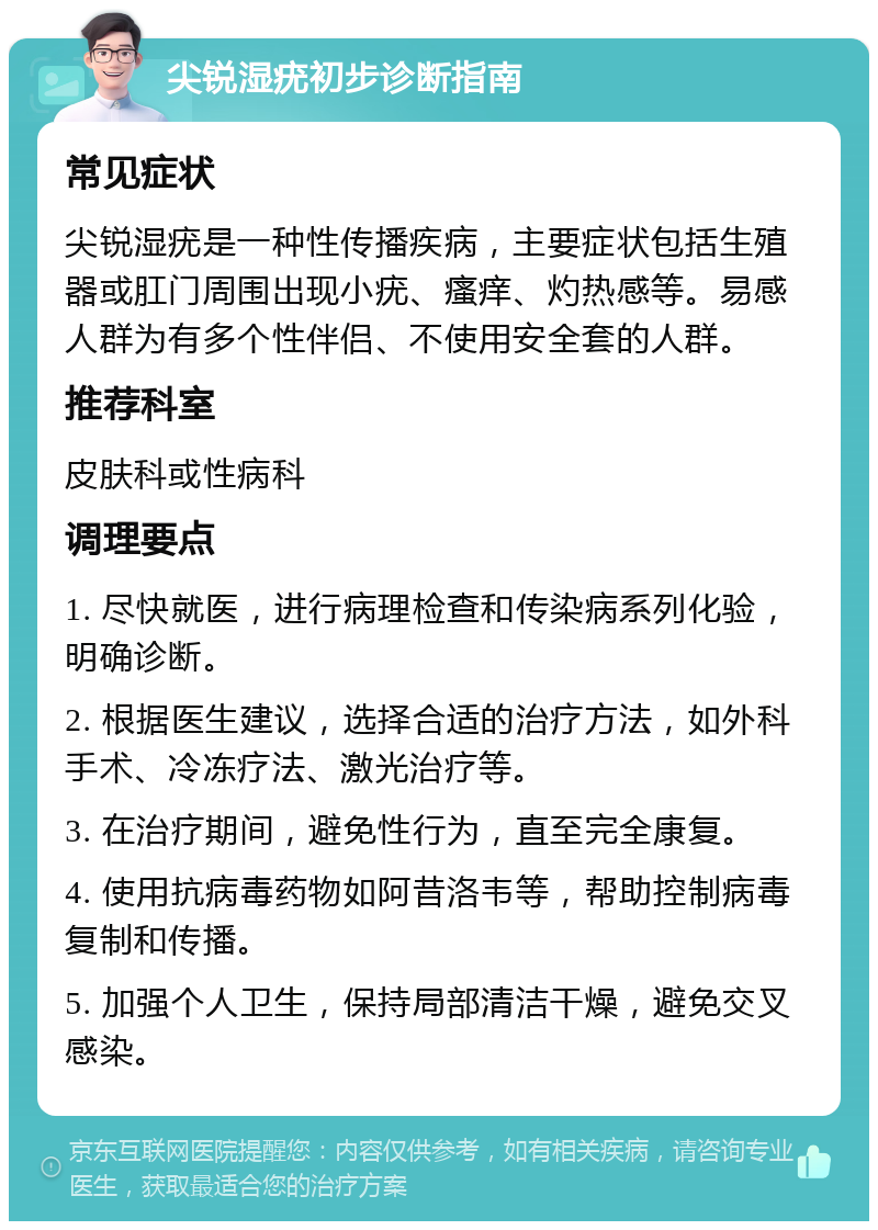 尖锐湿疣初步诊断指南 常见症状 尖锐湿疣是一种性传播疾病，主要症状包括生殖器或肛门周围出现小疣、瘙痒、灼热感等。易感人群为有多个性伴侣、不使用安全套的人群。 推荐科室 皮肤科或性病科 调理要点 1. 尽快就医，进行病理检查和传染病系列化验，明确诊断。 2. 根据医生建议，选择合适的治疗方法，如外科手术、冷冻疗法、激光治疗等。 3. 在治疗期间，避免性行为，直至完全康复。 4. 使用抗病毒药物如阿昔洛韦等，帮助控制病毒复制和传播。 5. 加强个人卫生，保持局部清洁干燥，避免交叉感染。