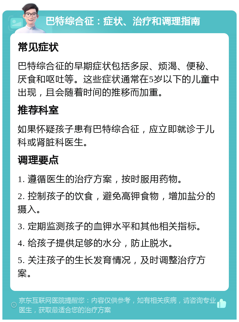 巴特综合征：症状、治疗和调理指南 常见症状 巴特综合征的早期症状包括多尿、烦渴、便秘、厌食和呕吐等。这些症状通常在5岁以下的儿童中出现，且会随着时间的推移而加重。 推荐科室 如果怀疑孩子患有巴特综合征，应立即就诊于儿科或肾脏科医生。 调理要点 1. 遵循医生的治疗方案，按时服用药物。 2. 控制孩子的饮食，避免高钾食物，增加盐分的摄入。 3. 定期监测孩子的血钾水平和其他相关指标。 4. 给孩子提供足够的水分，防止脱水。 5. 关注孩子的生长发育情况，及时调整治疗方案。