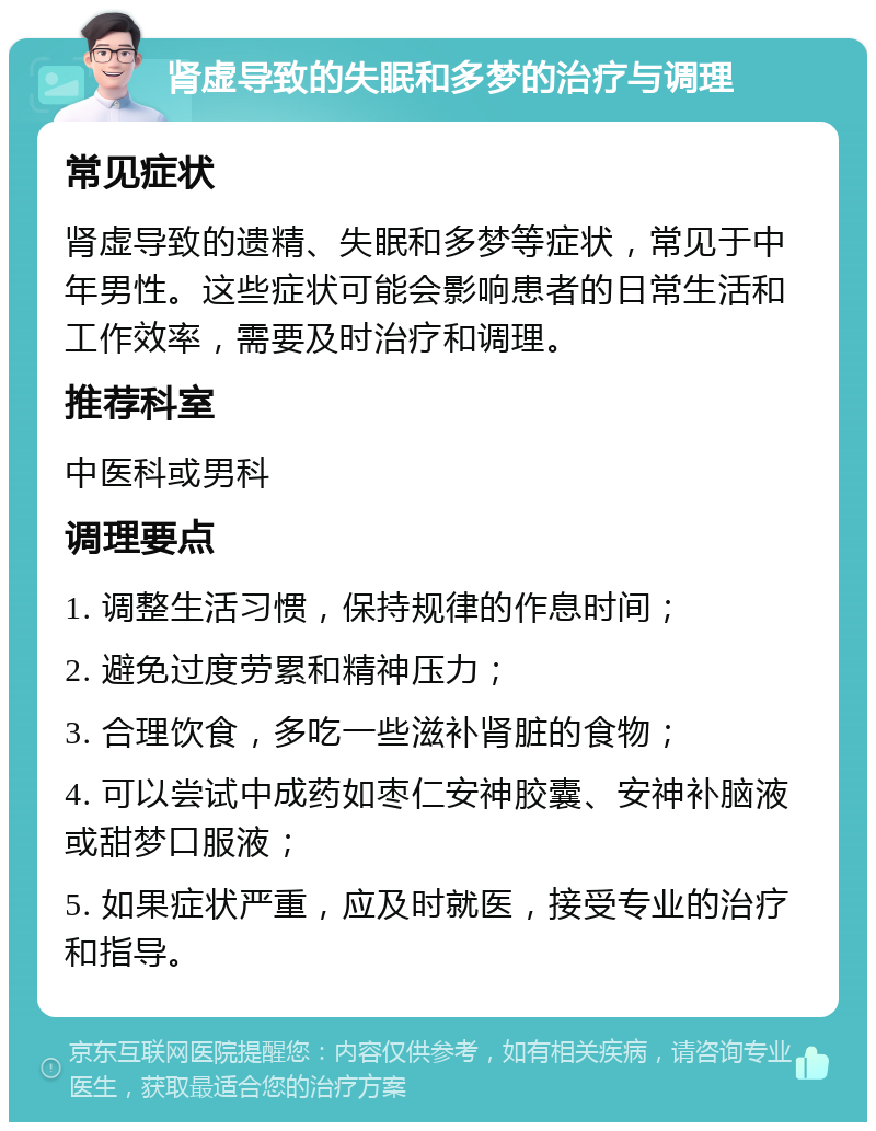 肾虚导致的失眠和多梦的治疗与调理 常见症状 肾虚导致的遗精、失眠和多梦等症状，常见于中年男性。这些症状可能会影响患者的日常生活和工作效率，需要及时治疗和调理。 推荐科室 中医科或男科 调理要点 1. 调整生活习惯，保持规律的作息时间； 2. 避免过度劳累和精神压力； 3. 合理饮食，多吃一些滋补肾脏的食物； 4. 可以尝试中成药如枣仁安神胶囊、安神补脑液或甜梦口服液； 5. 如果症状严重，应及时就医，接受专业的治疗和指导。