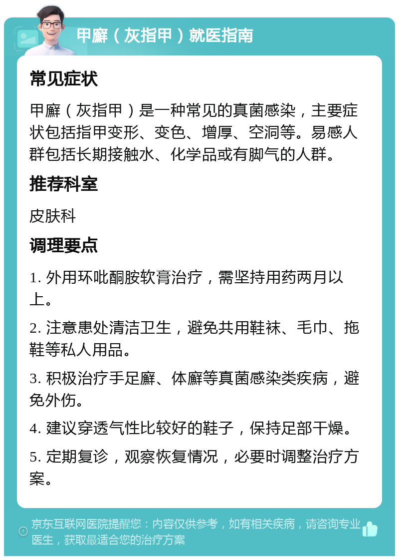 甲廯（灰指甲）就医指南 常见症状 甲廯（灰指甲）是一种常见的真菌感染，主要症状包括指甲变形、变色、增厚、空洞等。易感人群包括长期接触水、化学品或有脚气的人群。 推荐科室 皮肤科 调理要点 1. 外用环吡酮胺软膏治疗，需坚持用药两月以上。 2. 注意患处清洁卫生，避免共用鞋袜、毛巾、拖鞋等私人用品。 3. 积极治疗手足廯、体廯等真菌感染类疾病，避免外伤。 4. 建议穿透气性比较好的鞋子，保持足部干燥。 5. 定期复诊，观察恢复情况，必要时调整治疗方案。