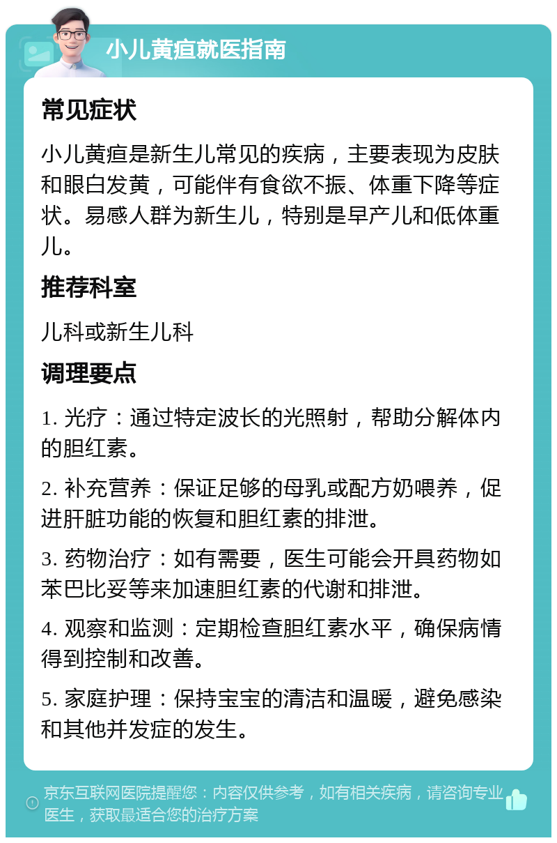 小儿黄疸就医指南 常见症状 小儿黄疸是新生儿常见的疾病，主要表现为皮肤和眼白发黄，可能伴有食欲不振、体重下降等症状。易感人群为新生儿，特别是早产儿和低体重儿。 推荐科室 儿科或新生儿科 调理要点 1. 光疗：通过特定波长的光照射，帮助分解体内的胆红素。 2. 补充营养：保证足够的母乳或配方奶喂养，促进肝脏功能的恢复和胆红素的排泄。 3. 药物治疗：如有需要，医生可能会开具药物如苯巴比妥等来加速胆红素的代谢和排泄。 4. 观察和监测：定期检查胆红素水平，确保病情得到控制和改善。 5. 家庭护理：保持宝宝的清洁和温暖，避免感染和其他并发症的发生。