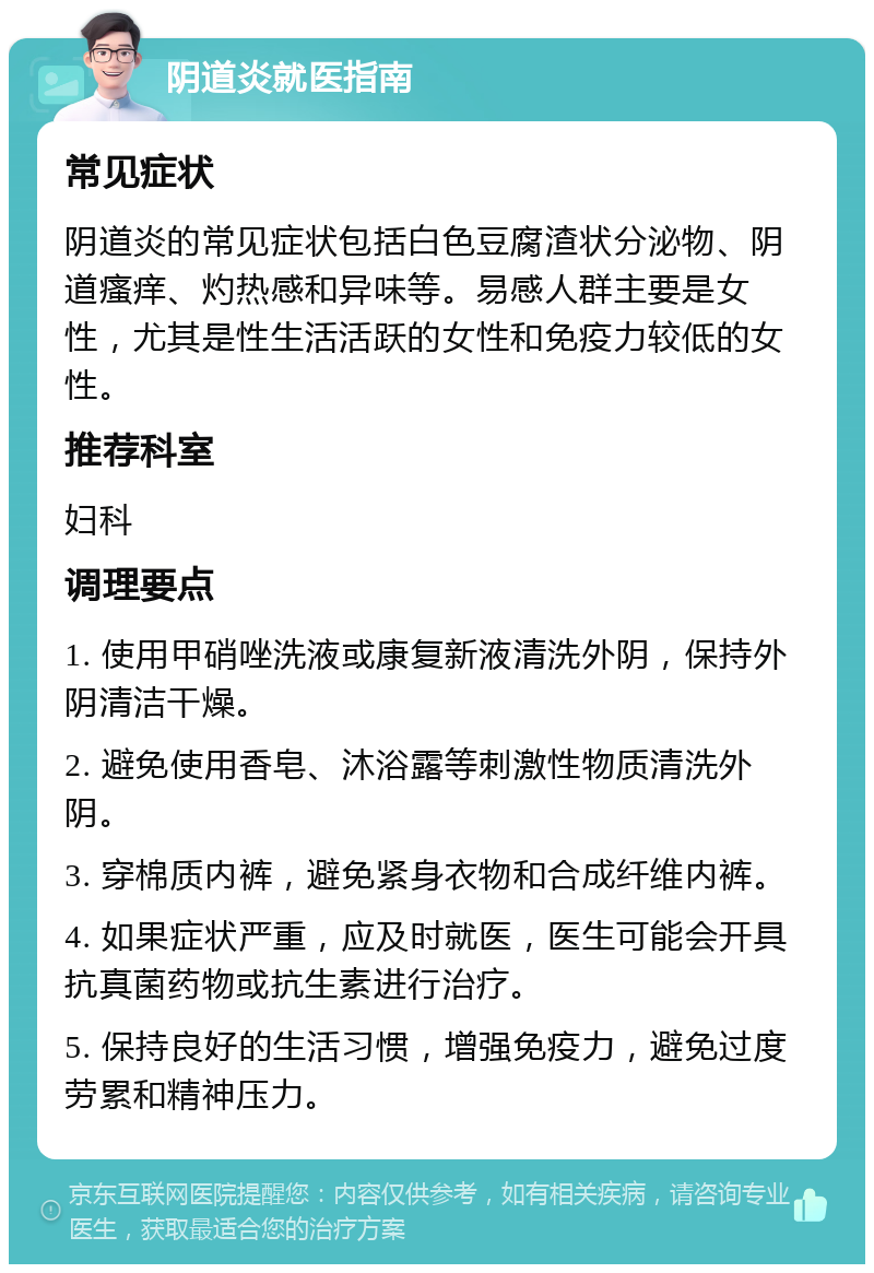 阴道炎就医指南 常见症状 阴道炎的常见症状包括白色豆腐渣状分泌物、阴道瘙痒、灼热感和异味等。易感人群主要是女性，尤其是性生活活跃的女性和免疫力较低的女性。 推荐科室 妇科 调理要点 1. 使用甲硝唑洗液或康复新液清洗外阴，保持外阴清洁干燥。 2. 避免使用香皂、沐浴露等刺激性物质清洗外阴。 3. 穿棉质内裤，避免紧身衣物和合成纤维内裤。 4. 如果症状严重，应及时就医，医生可能会开具抗真菌药物或抗生素进行治疗。 5. 保持良好的生活习惯，增强免疫力，避免过度劳累和精神压力。