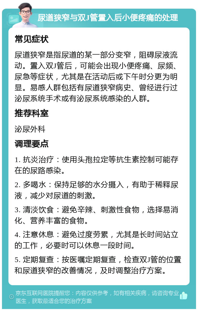 尿道狭窄与双J管置入后小便疼痛的处理 常见症状 尿道狭窄是指尿道的某一部分变窄，阻碍尿液流动。置入双J管后，可能会出现小便疼痛、尿频、尿急等症状，尤其是在活动后或下午时分更为明显。易感人群包括有尿道狭窄病史、曾经进行过泌尿系统手术或有泌尿系统感染的人群。 推荐科室 泌尿外科 调理要点 1. 抗炎治疗：使用头孢拉定等抗生素控制可能存在的尿路感染。 2. 多喝水：保持足够的水分摄入，有助于稀释尿液，减少对尿道的刺激。 3. 清淡饮食：避免辛辣、刺激性食物，选择易消化、营养丰富的食物。 4. 注意休息：避免过度劳累，尤其是长时间站立的工作，必要时可以休息一段时间。 5. 定期复查：按医嘱定期复查，检查双J管的位置和尿道狭窄的改善情况，及时调整治疗方案。