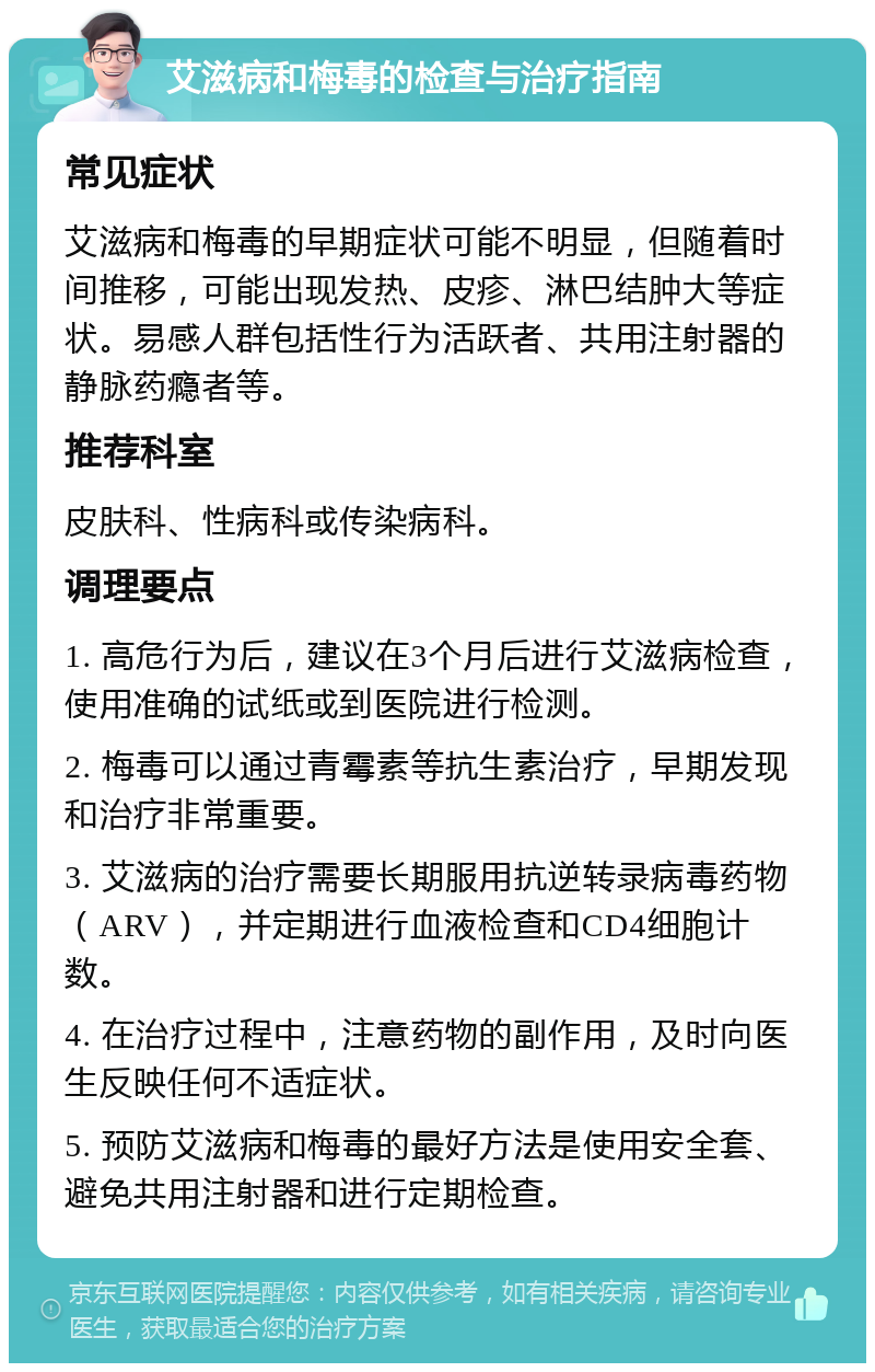 艾滋病和梅毒的检查与治疗指南 常见症状 艾滋病和梅毒的早期症状可能不明显，但随着时间推移，可能出现发热、皮疹、淋巴结肿大等症状。易感人群包括性行为活跃者、共用注射器的静脉药瘾者等。 推荐科室 皮肤科、性病科或传染病科。 调理要点 1. 高危行为后，建议在3个月后进行艾滋病检查，使用准确的试纸或到医院进行检测。 2. 梅毒可以通过青霉素等抗生素治疗，早期发现和治疗非常重要。 3. 艾滋病的治疗需要长期服用抗逆转录病毒药物（ARV），并定期进行血液检查和CD4细胞计数。 4. 在治疗过程中，注意药物的副作用，及时向医生反映任何不适症状。 5. 预防艾滋病和梅毒的最好方法是使用安全套、避免共用注射器和进行定期检查。