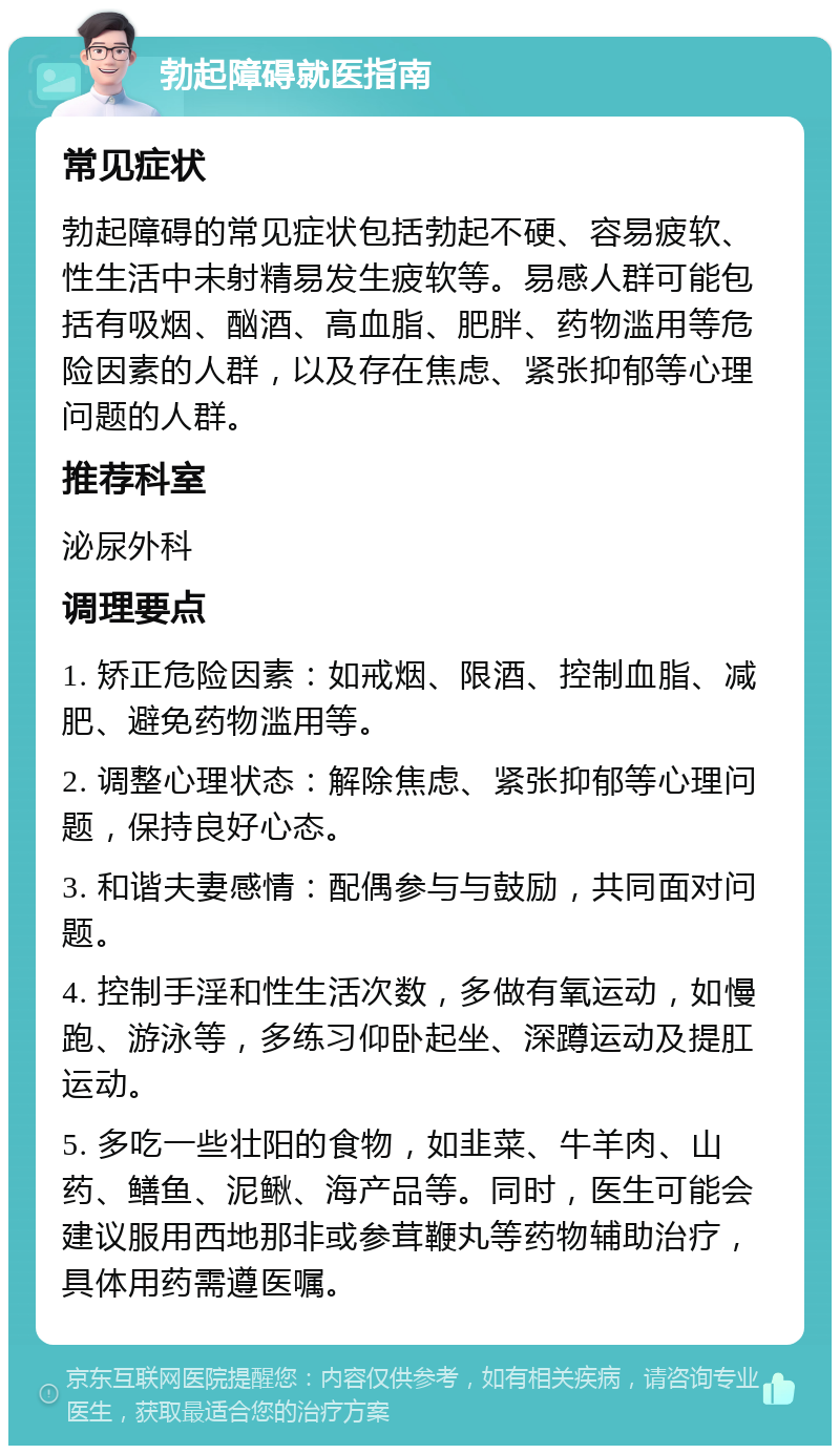 勃起障碍就医指南 常见症状 勃起障碍的常见症状包括勃起不硬、容易疲软、性生活中未射精易发生疲软等。易感人群可能包括有吸烟、酗酒、高血脂、肥胖、药物滥用等危险因素的人群，以及存在焦虑、紧张抑郁等心理问题的人群。 推荐科室 泌尿外科 调理要点 1. 矫正危险因素：如戒烟、限酒、控制血脂、减肥、避免药物滥用等。 2. 调整心理状态：解除焦虑、紧张抑郁等心理问题，保持良好心态。 3. 和谐夫妻感情：配偶参与与鼓励，共同面对问题。 4. 控制手淫和性生活次数，多做有氧运动，如慢跑、游泳等，多练习仰卧起坐、深蹲运动及提肛运动。 5. 多吃一些壮阳的食物，如韭菜、牛羊肉、山药、鳝鱼、泥鳅、海产品等。同时，医生可能会建议服用西地那非或参茸鞭丸等药物辅助治疗，具体用药需遵医嘱。