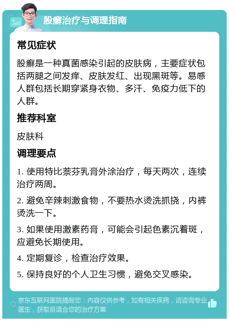 股癣治疗与调理指南 常见症状 股癣是一种真菌感染引起的皮肤病，主要症状包括两腿之间发痒、皮肤发红、出现黑斑等。易感人群包括长期穿紧身衣物、多汗、免疫力低下的人群。 推荐科室 皮肤科 调理要点 1. 使用特比萘芬乳膏外涂治疗，每天两次，连续治疗两周。 2. 避免辛辣刺激食物，不要热水烫洗抓挠，内裤烫洗一下。 3. 如果使用激素药膏，可能会引起色素沉着斑，应避免长期使用。 4. 定期复诊，检查治疗效果。 5. 保持良好的个人卫生习惯，避免交叉感染。