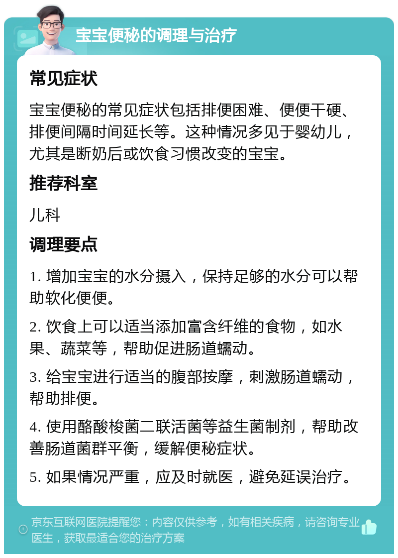 宝宝便秘的调理与治疗 常见症状 宝宝便秘的常见症状包括排便困难、便便干硬、排便间隔时间延长等。这种情况多见于婴幼儿，尤其是断奶后或饮食习惯改变的宝宝。 推荐科室 儿科 调理要点 1. 增加宝宝的水分摄入，保持足够的水分可以帮助软化便便。 2. 饮食上可以适当添加富含纤维的食物，如水果、蔬菜等，帮助促进肠道蠕动。 3. 给宝宝进行适当的腹部按摩，刺激肠道蠕动，帮助排便。 4. 使用酪酸梭菌二联活菌等益生菌制剂，帮助改善肠道菌群平衡，缓解便秘症状。 5. 如果情况严重，应及时就医，避免延误治疗。