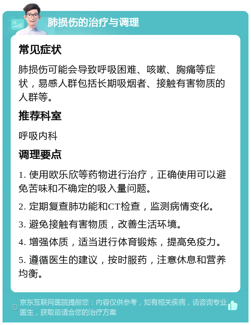 肺损伤的治疗与调理 常见症状 肺损伤可能会导致呼吸困难、咳嗽、胸痛等症状，易感人群包括长期吸烟者、接触有害物质的人群等。 推荐科室 呼吸内科 调理要点 1. 使用欧乐欣等药物进行治疗，正确使用可以避免苦味和不确定的吸入量问题。 2. 定期复查肺功能和CT检查，监测病情变化。 3. 避免接触有害物质，改善生活环境。 4. 增强体质，适当进行体育锻炼，提高免疫力。 5. 遵循医生的建议，按时服药，注意休息和营养均衡。