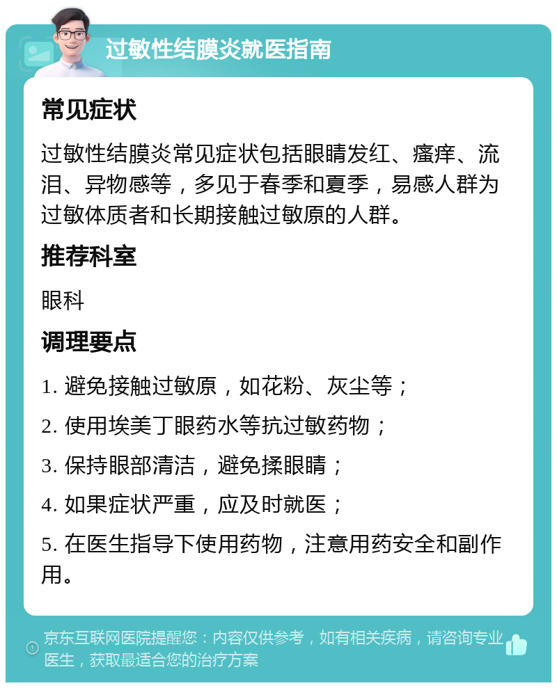 过敏性结膜炎就医指南 常见症状 过敏性结膜炎常见症状包括眼睛发红、瘙痒、流泪、异物感等，多见于春季和夏季，易感人群为过敏体质者和长期接触过敏原的人群。 推荐科室 眼科 调理要点 1. 避免接触过敏原，如花粉、灰尘等； 2. 使用埃美丁眼药水等抗过敏药物； 3. 保持眼部清洁，避免揉眼睛； 4. 如果症状严重，应及时就医； 5. 在医生指导下使用药物，注意用药安全和副作用。