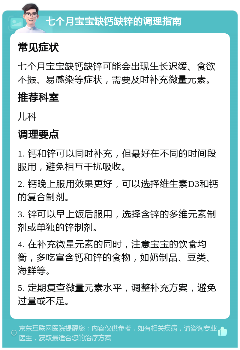 七个月宝宝缺钙缺锌的调理指南 常见症状 七个月宝宝缺钙缺锌可能会出现生长迟缓、食欲不振、易感染等症状，需要及时补充微量元素。 推荐科室 儿科 调理要点 1. 钙和锌可以同时补充，但最好在不同的时间段服用，避免相互干扰吸收。 2. 钙晚上服用效果更好，可以选择维生素D3和钙的复合制剂。 3. 锌可以早上饭后服用，选择含锌的多维元素制剂或单独的锌制剂。 4. 在补充微量元素的同时，注意宝宝的饮食均衡，多吃富含钙和锌的食物，如奶制品、豆类、海鲜等。 5. 定期复查微量元素水平，调整补充方案，避免过量或不足。