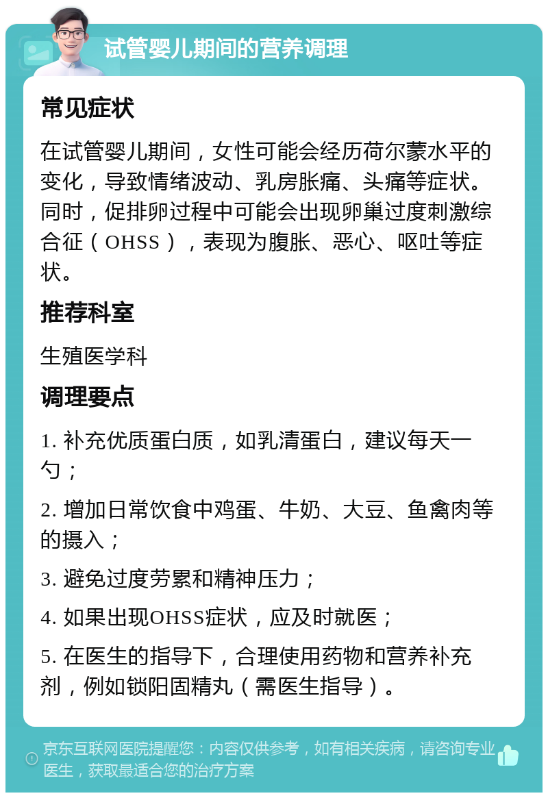 试管婴儿期间的营养调理 常见症状 在试管婴儿期间，女性可能会经历荷尔蒙水平的变化，导致情绪波动、乳房胀痛、头痛等症状。同时，促排卵过程中可能会出现卵巢过度刺激综合征（OHSS），表现为腹胀、恶心、呕吐等症状。 推荐科室 生殖医学科 调理要点 1. 补充优质蛋白质，如乳清蛋白，建议每天一勺； 2. 增加日常饮食中鸡蛋、牛奶、大豆、鱼禽肉等的摄入； 3. 避免过度劳累和精神压力； 4. 如果出现OHSS症状，应及时就医； 5. 在医生的指导下，合理使用药物和营养补充剂，例如锁阳固精丸（需医生指导）。