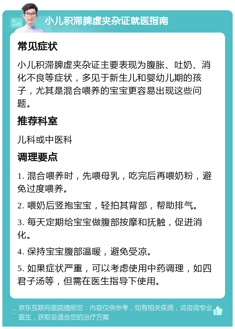 小儿积滞脾虚夹杂证就医指南 常见症状 小儿积滞脾虚夹杂证主要表现为腹胀、吐奶、消化不良等症状，多见于新生儿和婴幼儿期的孩子，尤其是混合喂养的宝宝更容易出现这些问题。 推荐科室 儿科或中医科 调理要点 1. 混合喂养时，先喂母乳，吃完后再喂奶粉，避免过度喂养。 2. 喂奶后竖抱宝宝，轻拍其背部，帮助排气。 3. 每天定期给宝宝做腹部按摩和抚触，促进消化。 4. 保持宝宝腹部温暖，避免受凉。 5. 如果症状严重，可以考虑使用中药调理，如四君子汤等，但需在医生指导下使用。