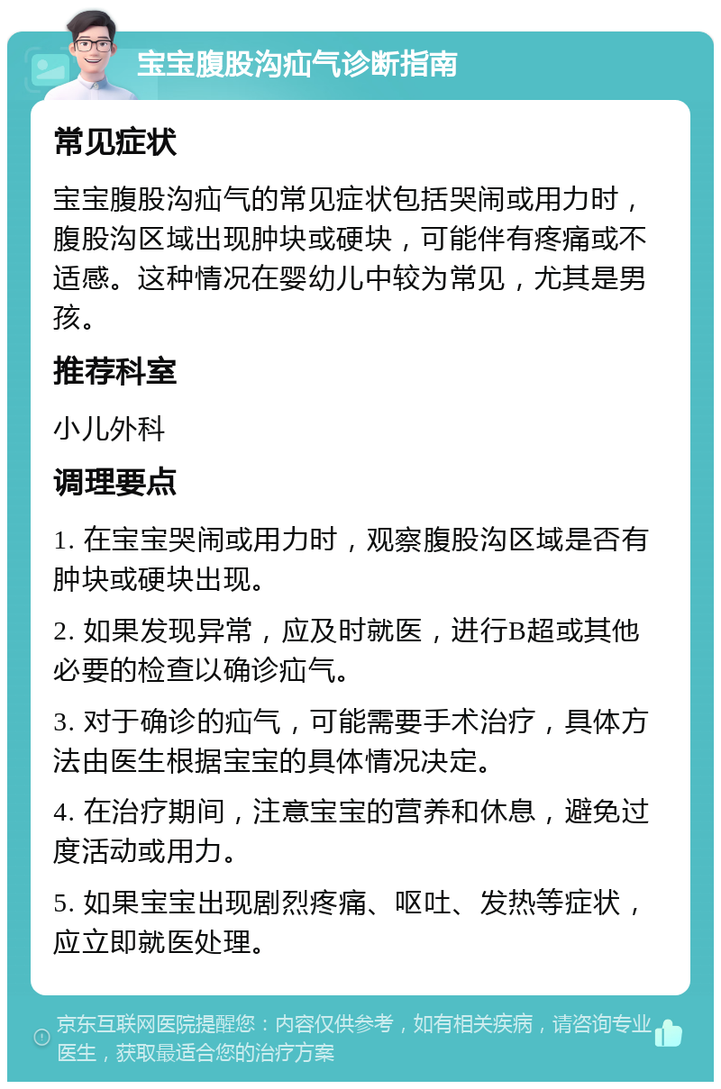 宝宝腹股沟疝气诊断指南 常见症状 宝宝腹股沟疝气的常见症状包括哭闹或用力时，腹股沟区域出现肿块或硬块，可能伴有疼痛或不适感。这种情况在婴幼儿中较为常见，尤其是男孩。 推荐科室 小儿外科 调理要点 1. 在宝宝哭闹或用力时，观察腹股沟区域是否有肿块或硬块出现。 2. 如果发现异常，应及时就医，进行B超或其他必要的检查以确诊疝气。 3. 对于确诊的疝气，可能需要手术治疗，具体方法由医生根据宝宝的具体情况决定。 4. 在治疗期间，注意宝宝的营养和休息，避免过度活动或用力。 5. 如果宝宝出现剧烈疼痛、呕吐、发热等症状，应立即就医处理。