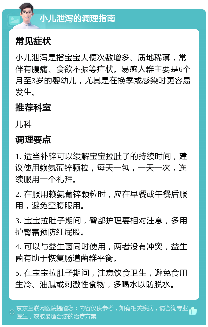 小儿泄泻的调理指南 常见症状 小儿泄泻是指宝宝大便次数增多、质地稀薄，常伴有腹痛、食欲不振等症状。易感人群主要是6个月至3岁的婴幼儿，尤其是在换季或感染时更容易发生。 推荐科室 儿科 调理要点 1. 适当补锌可以缓解宝宝拉肚子的持续时间，建议使用赖氨葡锌颗粒，每天一包，一天一次，连续服用一个礼拜。 2. 在服用赖氨葡锌颗粒时，应在早餐或午餐后服用，避免空腹服用。 3. 宝宝拉肚子期间，臀部护理要相对注意，多用护臀霜预防红屁股。 4. 可以与益生菌同时使用，两者没有冲突，益生菌有助于恢复肠道菌群平衡。 5. 在宝宝拉肚子期间，注意饮食卫生，避免食用生冷、油腻或刺激性食物，多喝水以防脱水。