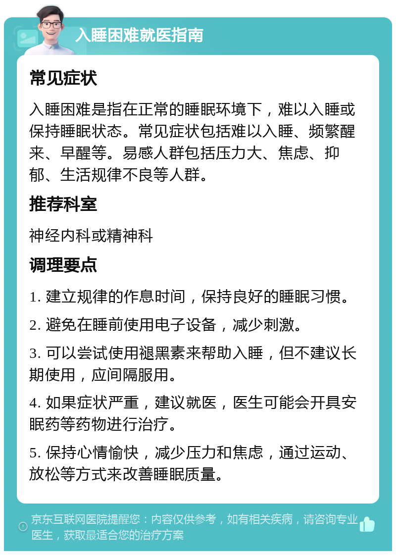 入睡困难就医指南 常见症状 入睡困难是指在正常的睡眠环境下，难以入睡或保持睡眠状态。常见症状包括难以入睡、频繁醒来、早醒等。易感人群包括压力大、焦虑、抑郁、生活规律不良等人群。 推荐科室 神经内科或精神科 调理要点 1. 建立规律的作息时间，保持良好的睡眠习惯。 2. 避免在睡前使用电子设备，减少刺激。 3. 可以尝试使用褪黑素来帮助入睡，但不建议长期使用，应间隔服用。 4. 如果症状严重，建议就医，医生可能会开具安眠药等药物进行治疗。 5. 保持心情愉快，减少压力和焦虑，通过运动、放松等方式来改善睡眠质量。