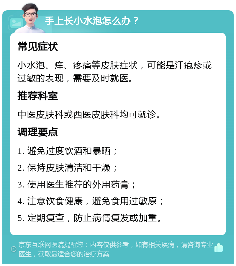 手上长小水泡怎么办？ 常见症状 小水泡、痒、疼痛等皮肤症状，可能是汗疱疹或过敏的表现，需要及时就医。 推荐科室 中医皮肤科或西医皮肤科均可就诊。 调理要点 1. 避免过度饮酒和暴晒； 2. 保持皮肤清洁和干燥； 3. 使用医生推荐的外用药膏； 4. 注意饮食健康，避免食用过敏原； 5. 定期复查，防止病情复发或加重。