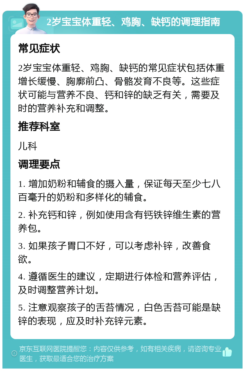 2岁宝宝体重轻、鸡胸、缺钙的调理指南 常见症状 2岁宝宝体重轻、鸡胸、缺钙的常见症状包括体重增长缓慢、胸廓前凸、骨骼发育不良等。这些症状可能与营养不良、钙和锌的缺乏有关，需要及时的营养补充和调整。 推荐科室 儿科 调理要点 1. 增加奶粉和辅食的摄入量，保证每天至少七八百毫升的奶粉和多样化的辅食。 2. 补充钙和锌，例如使用含有钙铁锌维生素的营养包。 3. 如果孩子胃口不好，可以考虑补锌，改善食欲。 4. 遵循医生的建议，定期进行体检和营养评估，及时调整营养计划。 5. 注意观察孩子的舌苔情况，白色舌苔可能是缺锌的表现，应及时补充锌元素。