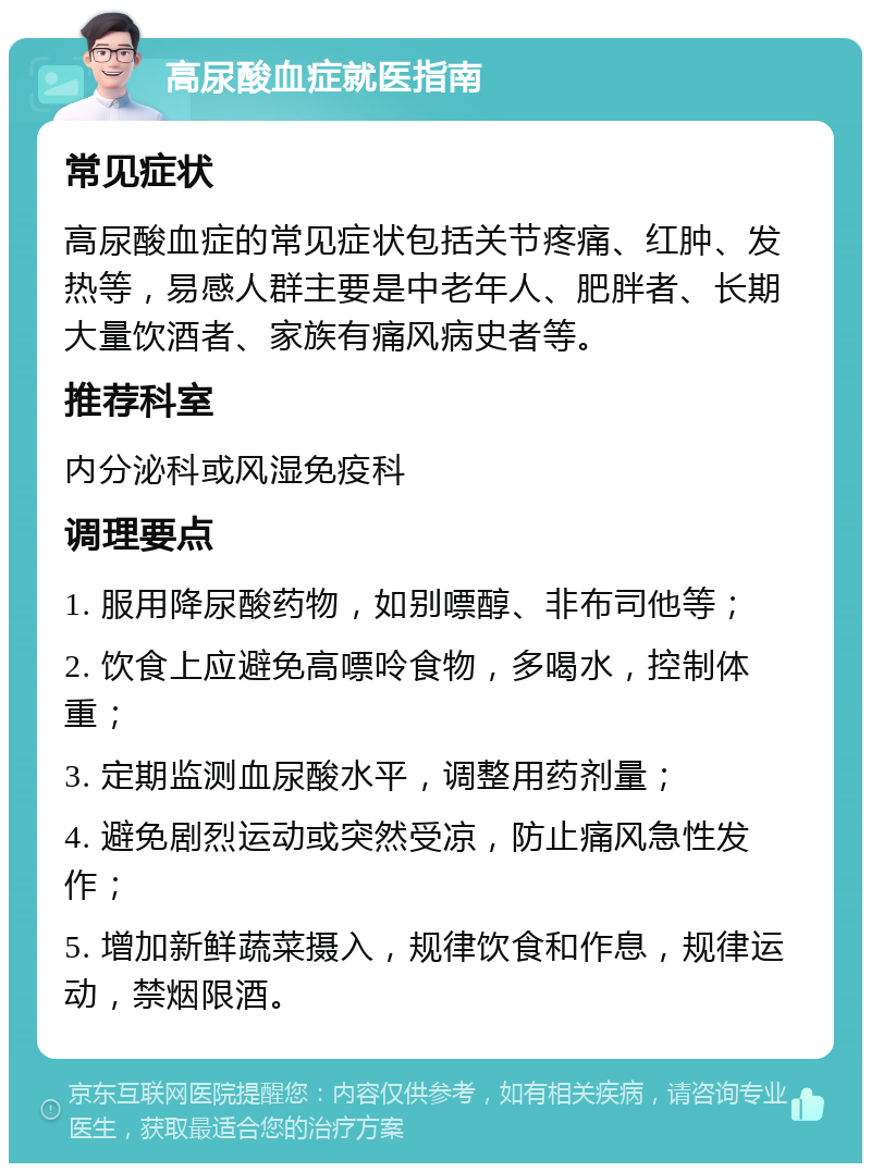 高尿酸血症就医指南 常见症状 高尿酸血症的常见症状包括关节疼痛、红肿、发热等，易感人群主要是中老年人、肥胖者、长期大量饮酒者、家族有痛风病史者等。 推荐科室 内分泌科或风湿免疫科 调理要点 1. 服用降尿酸药物，如别嘌醇、非布司他等； 2. 饮食上应避免高嘌呤食物，多喝水，控制体重； 3. 定期监测血尿酸水平，调整用药剂量； 4. 避免剧烈运动或突然受凉，防止痛风急性发作； 5. 增加新鲜蔬菜摄入，规律饮食和作息，规律运动，禁烟限酒。