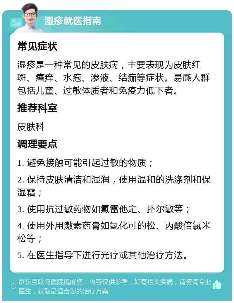 湿疹就医指南 常见症状 湿疹是一种常见的皮肤病，主要表现为皮肤红斑、瘙痒、水疱、渗液、结痂等症状。易感人群包括儿童、过敏体质者和免疫力低下者。 推荐科室 皮肤科 调理要点 1. 避免接触可能引起过敏的物质； 2. 保持皮肤清洁和湿润，使用温和的洗涤剂和保湿霜； 3. 使用抗过敏药物如氯雷他定、扑尔敏等； 4. 使用外用激素药膏如氢化可的松、丙酸倍氯米松等； 5. 在医生指导下进行光疗或其他治疗方法。