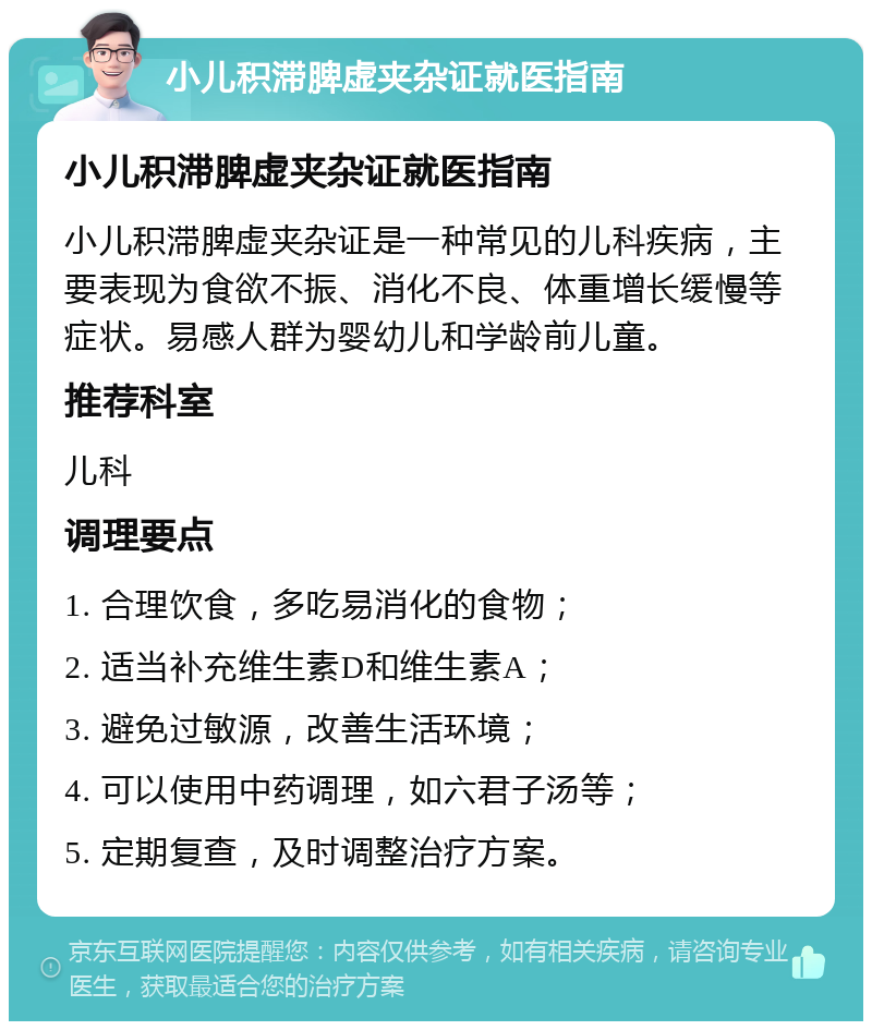 小儿积滞脾虚夹杂证就医指南 小儿积滞脾虚夹杂证就医指南 小儿积滞脾虚夹杂证是一种常见的儿科疾病，主要表现为食欲不振、消化不良、体重增长缓慢等症状。易感人群为婴幼儿和学龄前儿童。 推荐科室 儿科 调理要点 1. 合理饮食，多吃易消化的食物； 2. 适当补充维生素D和维生素A； 3. 避免过敏源，改善生活环境； 4. 可以使用中药调理，如六君子汤等； 5. 定期复查，及时调整治疗方案。