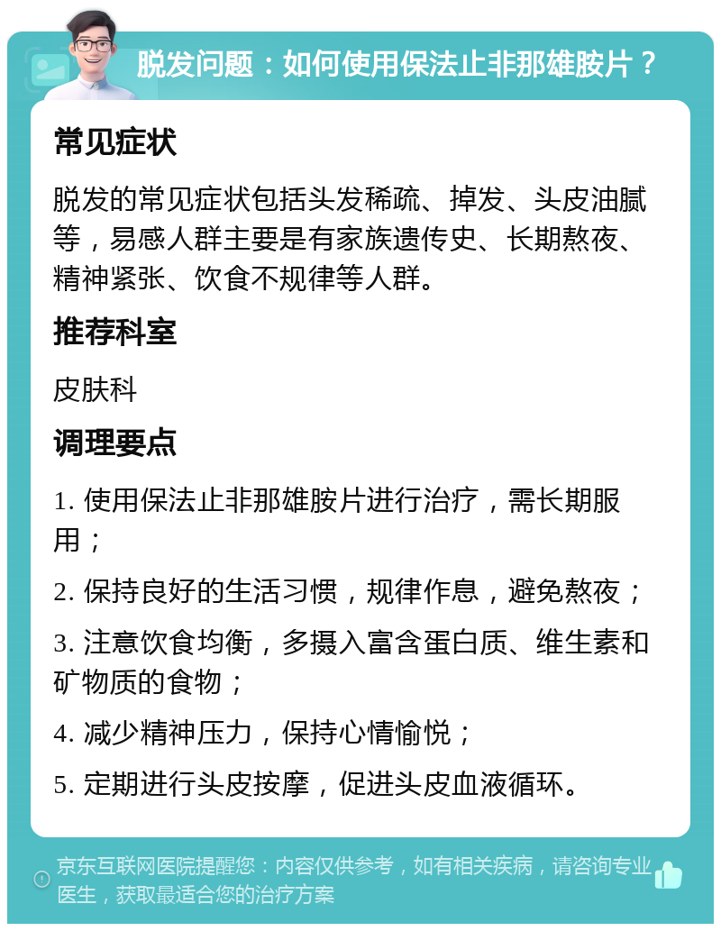 脱发问题：如何使用保法止非那雄胺片？ 常见症状 脱发的常见症状包括头发稀疏、掉发、头皮油腻等，易感人群主要是有家族遗传史、长期熬夜、精神紧张、饮食不规律等人群。 推荐科室 皮肤科 调理要点 1. 使用保法止非那雄胺片进行治疗，需长期服用； 2. 保持良好的生活习惯，规律作息，避免熬夜； 3. 注意饮食均衡，多摄入富含蛋白质、维生素和矿物质的食物； 4. 减少精神压力，保持心情愉悦； 5. 定期进行头皮按摩，促进头皮血液循环。