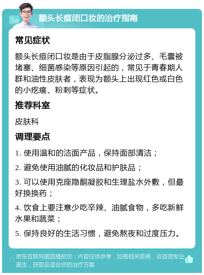 额头长痘闭口妆的治疗指南 常见症状 额头长痘闭口妆是由于皮脂腺分泌过多、毛囊被堵塞、细菌感染等原因引起的，常见于青春期人群和油性皮肤者，表现为额头上出现红色或白色的小疙瘩、粉刺等症状。 推荐科室 皮肤科 调理要点 1. 使用温和的洁面产品，保持面部清洁； 2. 避免使用油腻的化妆品和护肤品； 3. 可以使用克座隐酮凝胶和生理盐水外敷，但最好换换药； 4. 饮食上要注意少吃辛辣、油腻食物，多吃新鲜水果和蔬菜； 5. 保持良好的生活习惯，避免熬夜和过度压力。