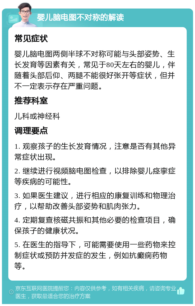 婴儿脑电图不对称的解读 常见症状 婴儿脑电图两侧半球不对称可能与头部姿势、生长发育等因素有关，常见于80天左右的婴儿，伴随着头部后仰、两腿不能很好张开等症状，但并不一定表示存在严重问题。 推荐科室 儿科或神经科 调理要点 1. 观察孩子的生长发育情况，注意是否有其他异常症状出现。 2. 继续进行视频脑电图检查，以排除婴儿痉挛症等疾病的可能性。 3. 如果医生建议，进行相应的康复训练和物理治疗，以帮助改善头部姿势和肌肉张力。 4. 定期复查核磁共振和其他必要的检查项目，确保孩子的健康状况。 5. 在医生的指导下，可能需要使用一些药物来控制症状或预防并发症的发生，例如抗癫痫药物等。