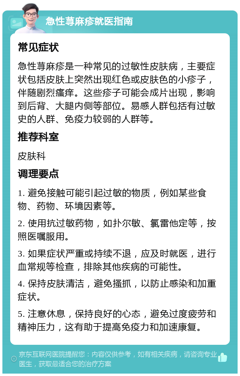 急性荨麻疹就医指南 常见症状 急性荨麻疹是一种常见的过敏性皮肤病，主要症状包括皮肤上突然出现红色或皮肤色的小疹子，伴随剧烈瘙痒。这些疹子可能会成片出现，影响到后背、大腿内侧等部位。易感人群包括有过敏史的人群、免疫力较弱的人群等。 推荐科室 皮肤科 调理要点 1. 避免接触可能引起过敏的物质，例如某些食物、药物、环境因素等。 2. 使用抗过敏药物，如扑尔敏、氯雷他定等，按照医嘱服用。 3. 如果症状严重或持续不退，应及时就医，进行血常规等检查，排除其他疾病的可能性。 4. 保持皮肤清洁，避免搔抓，以防止感染和加重症状。 5. 注意休息，保持良好的心态，避免过度疲劳和精神压力，这有助于提高免疫力和加速康复。