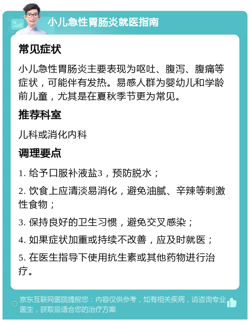 小儿急性胃肠炎就医指南 常见症状 小儿急性胃肠炎主要表现为呕吐、腹泻、腹痛等症状，可能伴有发热。易感人群为婴幼儿和学龄前儿童，尤其是在夏秋季节更为常见。 推荐科室 儿科或消化内科 调理要点 1. 给予口服补液盐3，预防脱水； 2. 饮食上应清淡易消化，避免油腻、辛辣等刺激性食物； 3. 保持良好的卫生习惯，避免交叉感染； 4. 如果症状加重或持续不改善，应及时就医； 5. 在医生指导下使用抗生素或其他药物进行治疗。