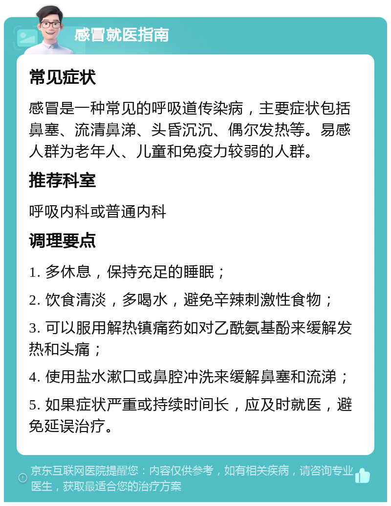 感冒就医指南 常见症状 感冒是一种常见的呼吸道传染病，主要症状包括鼻塞、流清鼻涕、头昏沉沉、偶尔发热等。易感人群为老年人、儿童和免疫力较弱的人群。 推荐科室 呼吸内科或普通内科 调理要点 1. 多休息，保持充足的睡眠； 2. 饮食清淡，多喝水，避免辛辣刺激性食物； 3. 可以服用解热镇痛药如对乙酰氨基酚来缓解发热和头痛； 4. 使用盐水漱口或鼻腔冲洗来缓解鼻塞和流涕； 5. 如果症状严重或持续时间长，应及时就医，避免延误治疗。