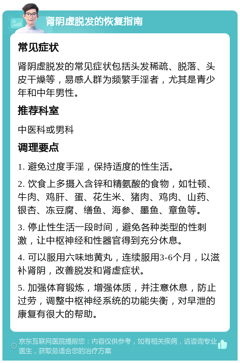 肾阴虚脱发的恢复指南 常见症状 肾阴虚脱发的常见症状包括头发稀疏、脱落、头皮干燥等，易感人群为频繁手淫者，尤其是青少年和中年男性。 推荐科室 中医科或男科 调理要点 1. 避免过度手淫，保持适度的性生活。 2. 饮食上多摄入含锌和精氨酸的食物，如牡顿、牛肉、鸡肝、蛋、花生米、猪肉、鸡肉、山药、银杏、冻豆腐、缮鱼、海参、墨鱼、章鱼等。 3. 停止性生活一段时间，避免各种类型的性刺激，让中枢神经和性器官得到充分休息。 4. 可以服用六味地黄丸，连续服用3-6个月，以滋补肾阴，改善脱发和肾虚症状。 5. 加强体育锻炼，增强体质，并注意休息，防止过劳，调整中枢神经系统的功能失衡，对早泄的康复有很大的帮助。