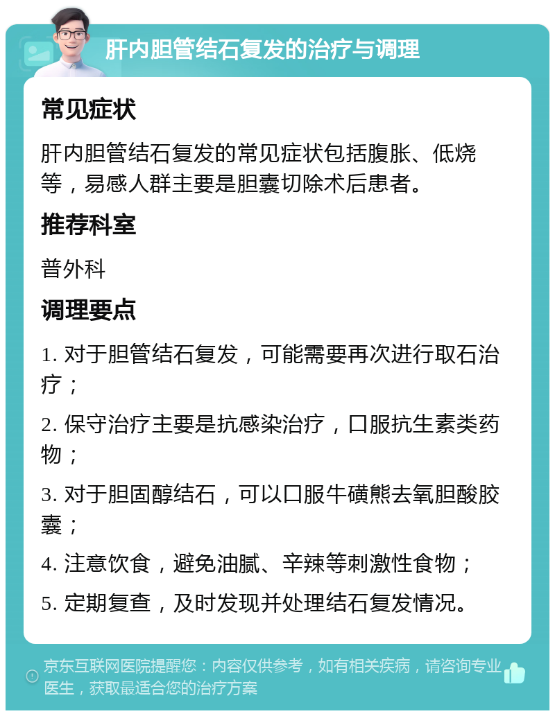 肝内胆管结石复发的治疗与调理 常见症状 肝内胆管结石复发的常见症状包括腹胀、低烧等，易感人群主要是胆囊切除术后患者。 推荐科室 普外科 调理要点 1. 对于胆管结石复发，可能需要再次进行取石治疗； 2. 保守治疗主要是抗感染治疗，口服抗生素类药物； 3. 对于胆固醇结石，可以口服牛磺熊去氧胆酸胶囊； 4. 注意饮食，避免油腻、辛辣等刺激性食物； 5. 定期复查，及时发现并处理结石复发情况。