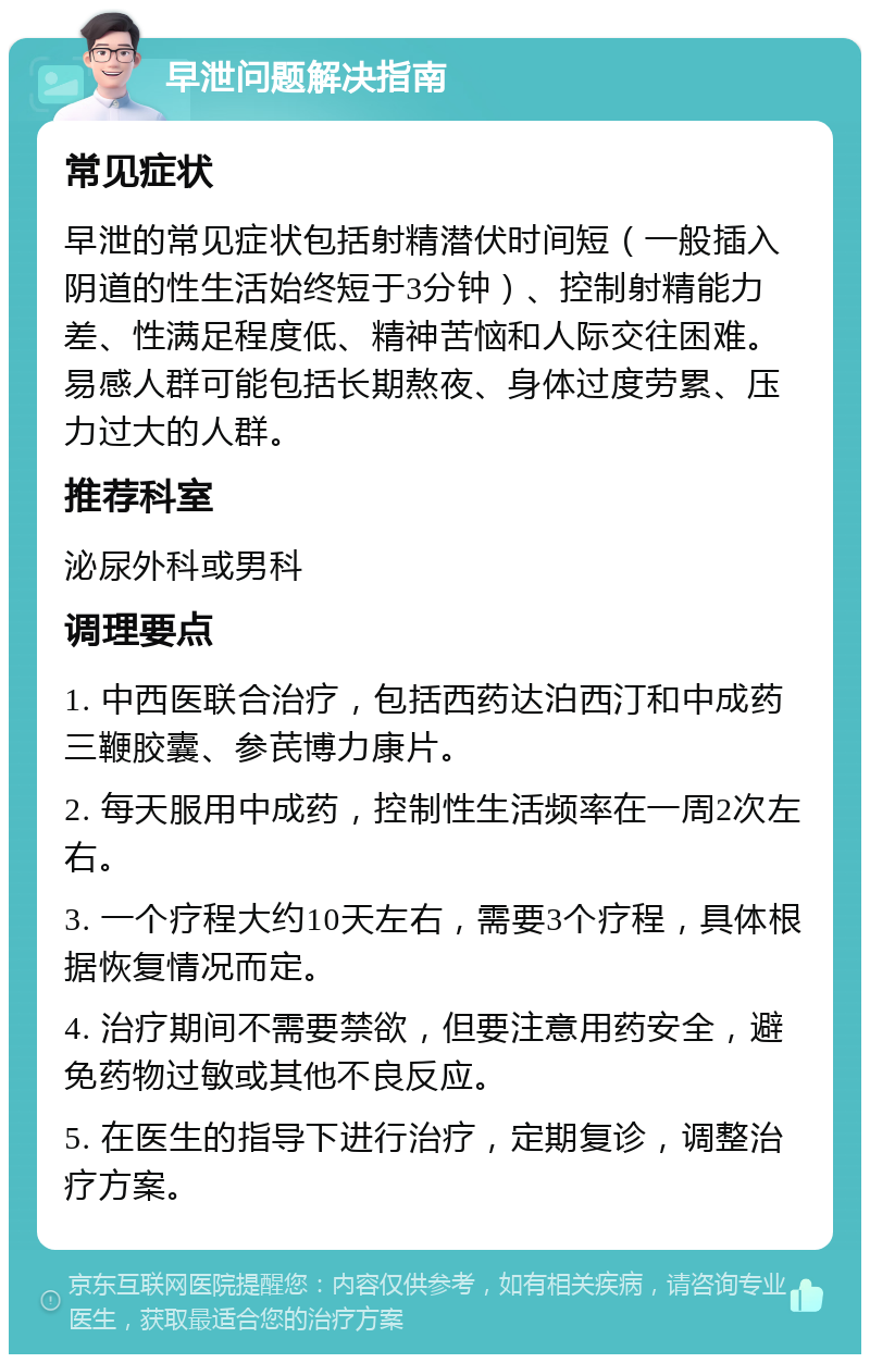 早泄问题解决指南 常见症状 早泄的常见症状包括射精潜伏时间短（一般插入阴道的性生活始终短于3分钟）、控制射精能力差、性满足程度低、精神苦恼和人际交往困难。易感人群可能包括长期熬夜、身体过度劳累、压力过大的人群。 推荐科室 泌尿外科或男科 调理要点 1. 中西医联合治疗，包括西药达泊西汀和中成药三鞭胶囊、参芪博力康片。 2. 每天服用中成药，控制性生活频率在一周2次左右。 3. 一个疗程大约10天左右，需要3个疗程，具体根据恢复情况而定。 4. 治疗期间不需要禁欲，但要注意用药安全，避免药物过敏或其他不良反应。 5. 在医生的指导下进行治疗，定期复诊，调整治疗方案。