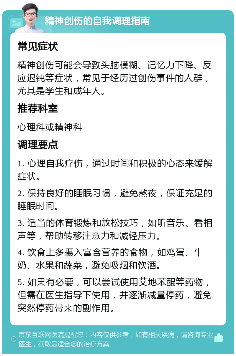 精神创伤的自我调理指南 常见症状 精神创伤可能会导致头脑模糊、记忆力下降、反应迟钝等症状，常见于经历过创伤事件的人群，尤其是学生和成年人。 推荐科室 心理科或精神科 调理要点 1. 心理自我疗伤，通过时间和积极的心态来缓解症状。 2. 保持良好的睡眠习惯，避免熬夜，保证充足的睡眠时间。 3. 适当的体育锻炼和放松技巧，如听音乐、看相声等，帮助转移注意力和减轻压力。 4. 饮食上多摄入富含营养的食物，如鸡蛋、牛奶、水果和蔬菜，避免吸烟和饮酒。 5. 如果有必要，可以尝试使用艾地苯醌等药物，但需在医生指导下使用，并逐渐减量停药，避免突然停药带来的副作用。