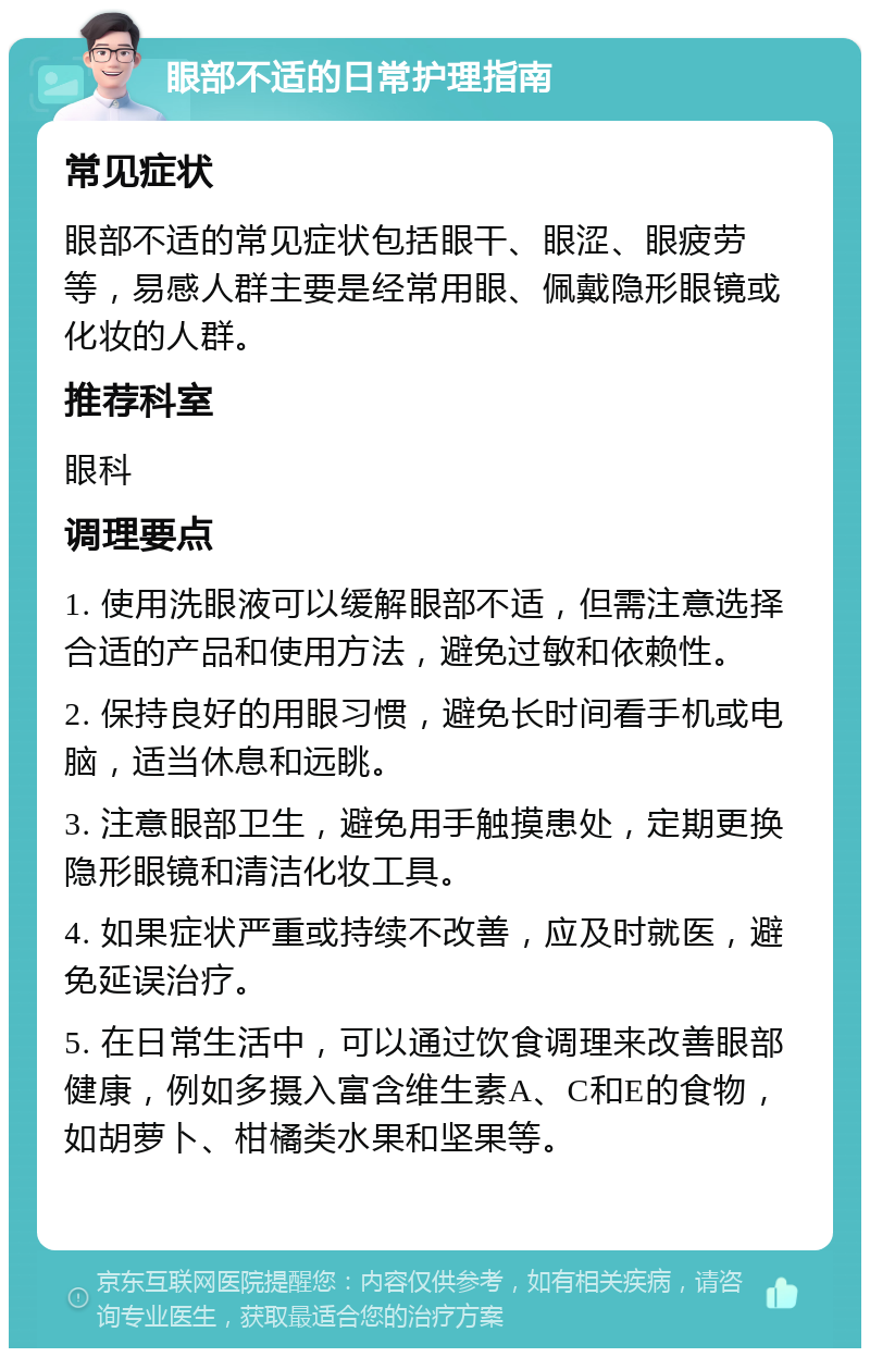 眼部不适的日常护理指南 常见症状 眼部不适的常见症状包括眼干、眼涩、眼疲劳等，易感人群主要是经常用眼、佩戴隐形眼镜或化妆的人群。 推荐科室 眼科 调理要点 1. 使用洗眼液可以缓解眼部不适，但需注意选择合适的产品和使用方法，避免过敏和依赖性。 2. 保持良好的用眼习惯，避免长时间看手机或电脑，适当休息和远眺。 3. 注意眼部卫生，避免用手触摸患处，定期更换隐形眼镜和清洁化妆工具。 4. 如果症状严重或持续不改善，应及时就医，避免延误治疗。 5. 在日常生活中，可以通过饮食调理来改善眼部健康，例如多摄入富含维生素A、C和E的食物，如胡萝卜、柑橘类水果和坚果等。