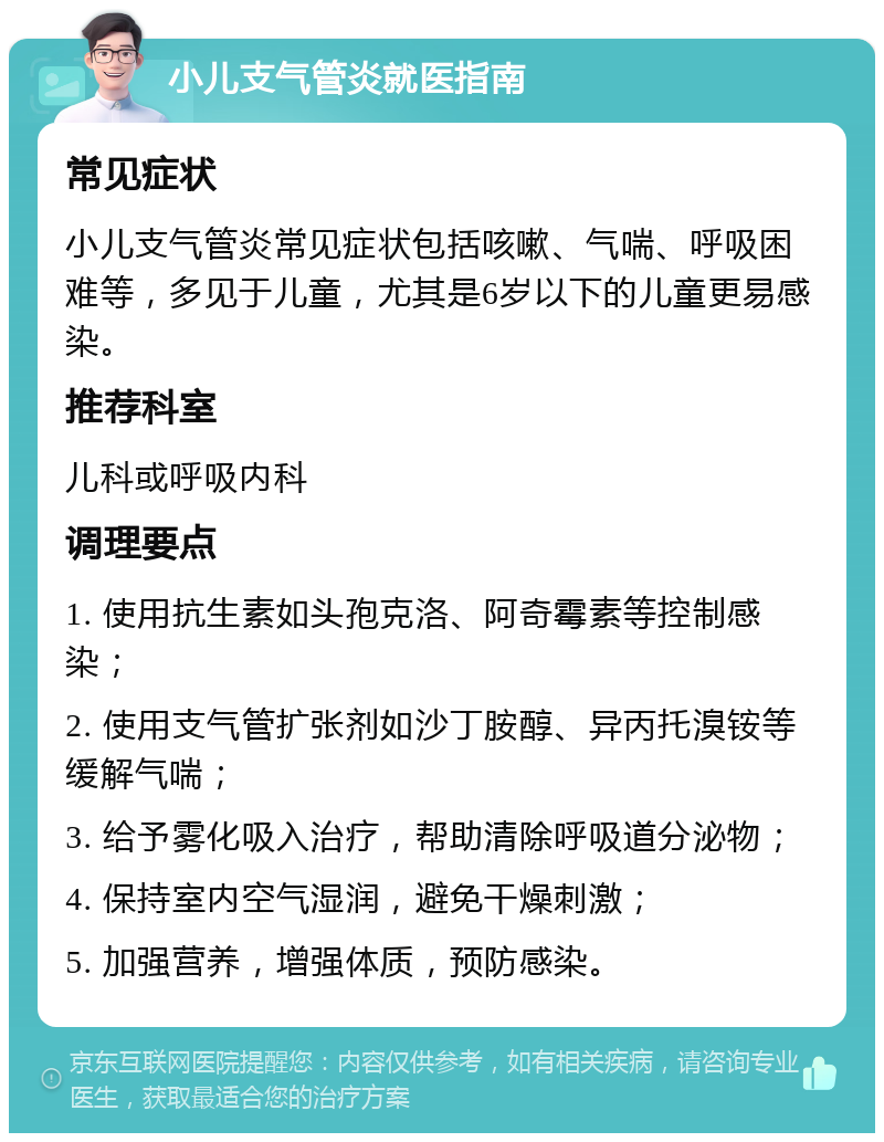 小儿支气管炎就医指南 常见症状 小儿支气管炎常见症状包括咳嗽、气喘、呼吸困难等，多见于儿童，尤其是6岁以下的儿童更易感染。 推荐科室 儿科或呼吸内科 调理要点 1. 使用抗生素如头孢克洛、阿奇霉素等控制感染； 2. 使用支气管扩张剂如沙丁胺醇、异丙托溴铵等缓解气喘； 3. 给予雾化吸入治疗，帮助清除呼吸道分泌物； 4. 保持室内空气湿润，避免干燥刺激； 5. 加强营养，增强体质，预防感染。