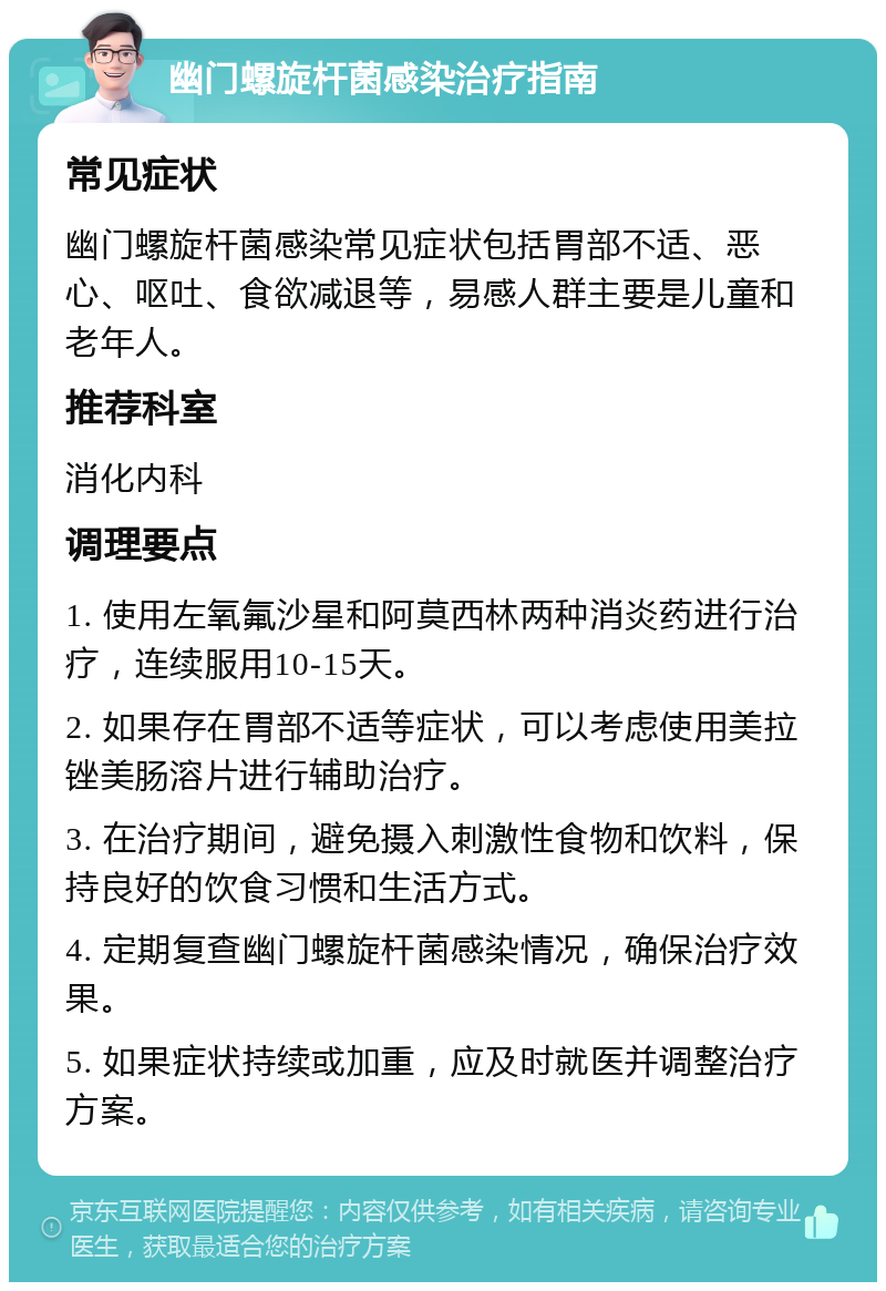 幽门螺旋杆菌感染治疗指南 常见症状 幽门螺旋杆菌感染常见症状包括胃部不适、恶心、呕吐、食欲减退等，易感人群主要是儿童和老年人。 推荐科室 消化内科 调理要点 1. 使用左氧氟沙星和阿莫西林两种消炎药进行治疗，连续服用10-15天。 2. 如果存在胃部不适等症状，可以考虑使用美拉锉美肠溶片进行辅助治疗。 3. 在治疗期间，避免摄入刺激性食物和饮料，保持良好的饮食习惯和生活方式。 4. 定期复查幽门螺旋杆菌感染情况，确保治疗效果。 5. 如果症状持续或加重，应及时就医并调整治疗方案。