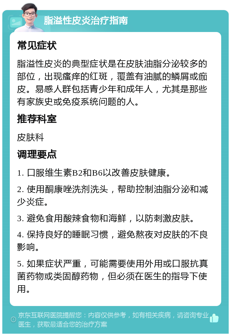 脂溢性皮炎治疗指南 常见症状 脂溢性皮炎的典型症状是在皮肤油脂分泌较多的部位，出现瘙痒的红斑，覆盖有油腻的鳞屑或痂皮。易感人群包括青少年和成年人，尤其是那些有家族史或免疫系统问题的人。 推荐科室 皮肤科 调理要点 1. 口服维生素B2和B6以改善皮肤健康。 2. 使用酮康唑洗剂洗头，帮助控制油脂分泌和减少炎症。 3. 避免食用酸辣食物和海鲜，以防刺激皮肤。 4. 保持良好的睡眠习惯，避免熬夜对皮肤的不良影响。 5. 如果症状严重，可能需要使用外用或口服抗真菌药物或类固醇药物，但必须在医生的指导下使用。