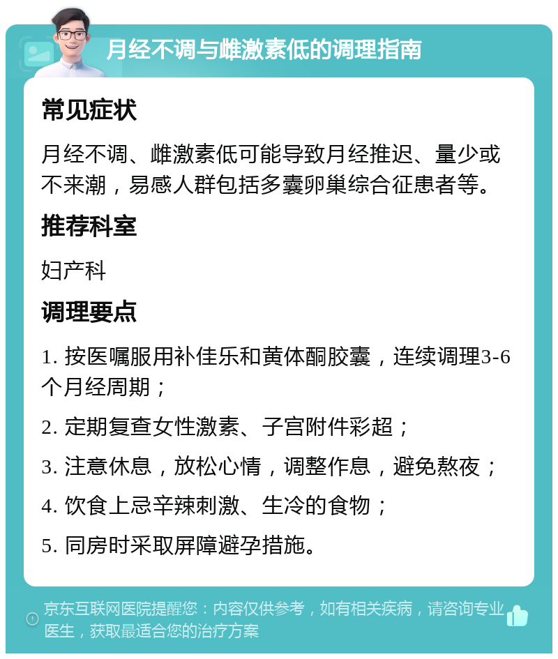 月经不调与雌激素低的调理指南 常见症状 月经不调、雌激素低可能导致月经推迟、量少或不来潮，易感人群包括多囊卵巢综合征患者等。 推荐科室 妇产科 调理要点 1. 按医嘱服用补佳乐和黄体酮胶囊，连续调理3-6个月经周期； 2. 定期复查女性激素、子宫附件彩超； 3. 注意休息，放松心情，调整作息，避免熬夜； 4. 饮食上忌辛辣刺激、生冷的食物； 5. 同房时采取屏障避孕措施。