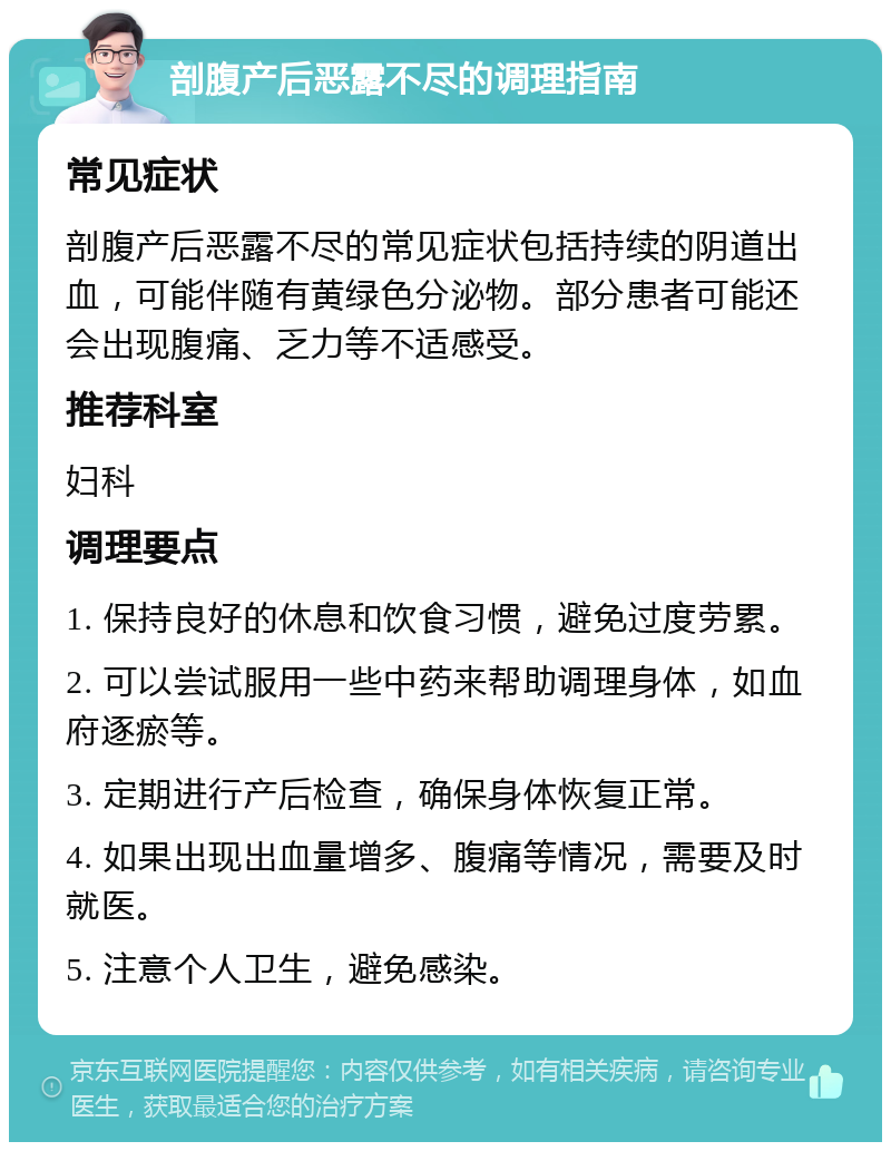 剖腹产后恶露不尽的调理指南 常见症状 剖腹产后恶露不尽的常见症状包括持续的阴道出血，可能伴随有黄绿色分泌物。部分患者可能还会出现腹痛、乏力等不适感受。 推荐科室 妇科 调理要点 1. 保持良好的休息和饮食习惯，避免过度劳累。 2. 可以尝试服用一些中药来帮助调理身体，如血府逐瘀等。 3. 定期进行产后检查，确保身体恢复正常。 4. 如果出现出血量增多、腹痛等情况，需要及时就医。 5. 注意个人卫生，避免感染。