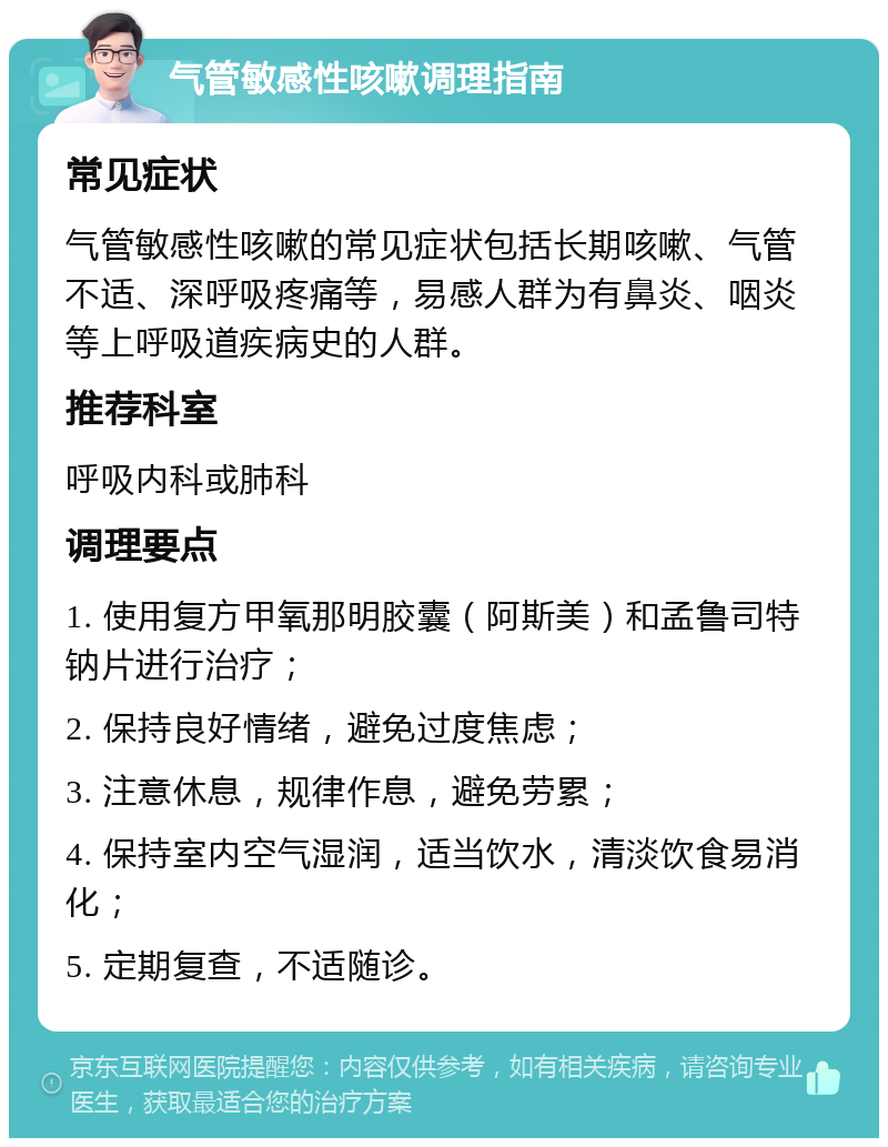 气管敏感性咳嗽调理指南 常见症状 气管敏感性咳嗽的常见症状包括长期咳嗽、气管不适、深呼吸疼痛等，易感人群为有鼻炎、咽炎等上呼吸道疾病史的人群。 推荐科室 呼吸内科或肺科 调理要点 1. 使用复方甲氧那明胶囊（阿斯美）和孟鲁司特钠片进行治疗； 2. 保持良好情绪，避免过度焦虑； 3. 注意休息，规律作息，避免劳累； 4. 保持室内空气湿润，适当饮水，清淡饮食易消化； 5. 定期复查，不适随诊。